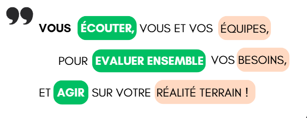 Vous écouter, vous et vos équipes, pour évaluer ensemble vos besoins et agir sur votre réalité terrain.